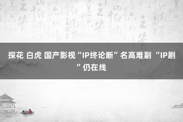 探花 白虎 国产影视“IP终论断”名高难副 “IP剧”仍在线