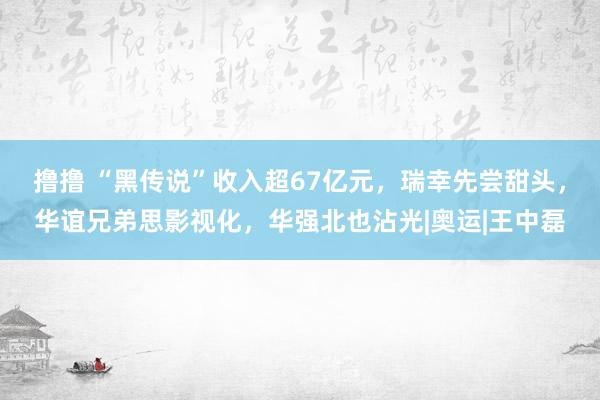 撸撸 “黑传说”收入超67亿元，瑞幸先尝甜头，华谊兄弟思影视化，华强北也沾光|奥运|王中磊