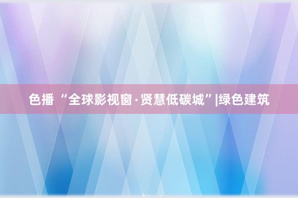 色播 “全球影视窗∙贤慧低碳城”|绿色建筑