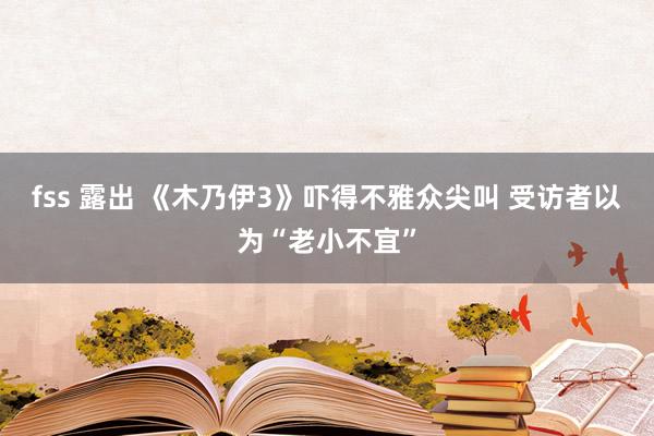 fss 露出 《木乃伊3》吓得不雅众尖叫 受访者以为“老小不宜”