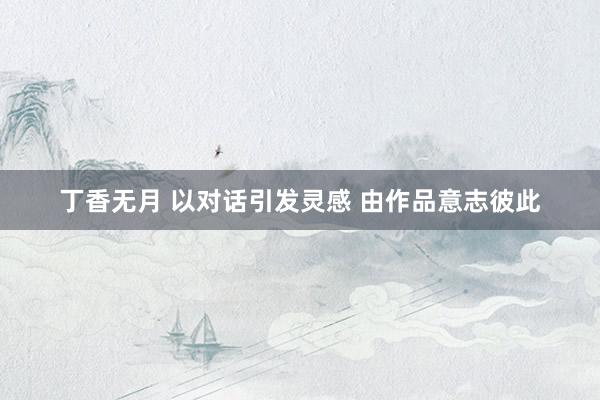 丁香无月 以对话引发灵感 由作品意志彼此