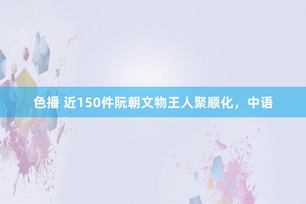 色播 近150件阮朝文物王人聚顺化，中语