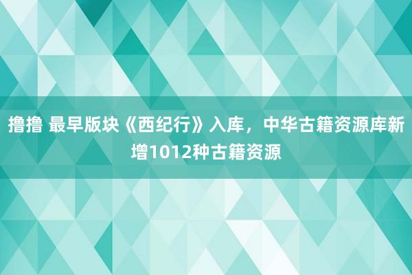 撸撸 最早版块《西纪行》入库，中华古籍资源库新增1012种古籍资源