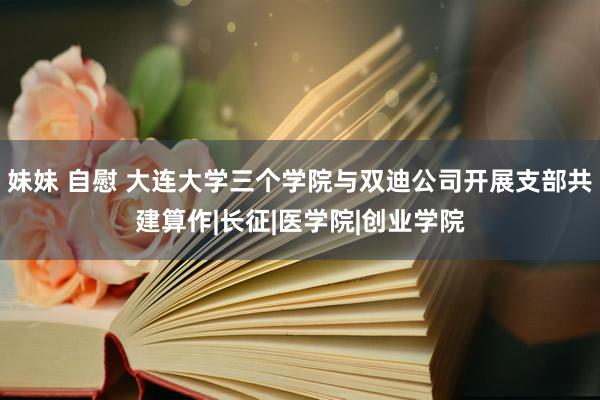 妹妹 自慰 大连大学三个学院与双迪公司开展支部共建算作|长征|医学院|创业学院