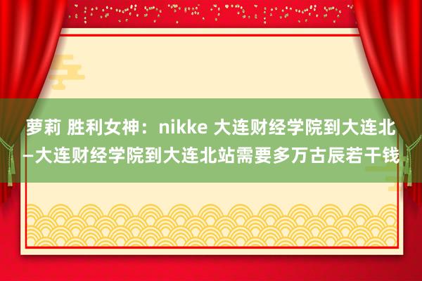 萝莉 胜利女神：nikke 大连财经学院到大连北—大连财经学院到大连北站需要多万古辰若干钱