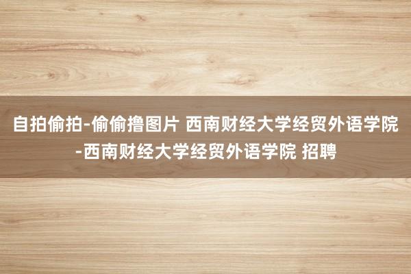 自拍偷拍-偷偷撸图片 西南财经大学经贸外语学院-西南财经大学经贸外语学院 招聘