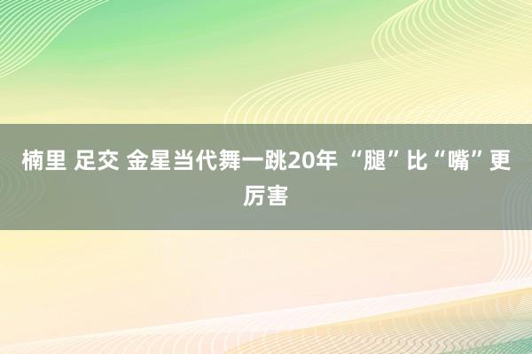 楠里 足交 金星当代舞一跳20年 “腿”比“嘴”更厉害