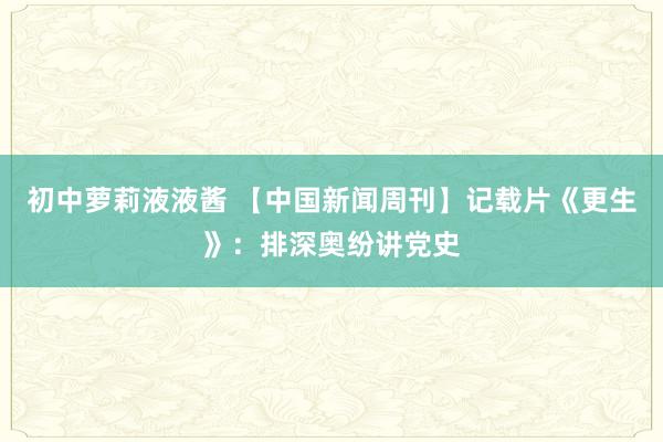 初中萝莉液液酱 【中国新闻周刊】记载片《更生》：排深奥纷讲党史