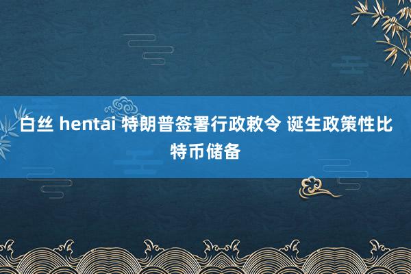 白丝 hentai 特朗普签署行政敕令 诞生政策性比特币储备